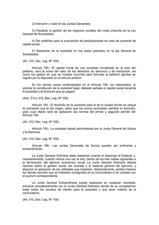2) Intervenir y votar en las Juntas Generales;
3) Fiscalizar la gestión de los negocios sociales del modo prescrito en la Ley
General de Sociedades.
4) Ser preferido para la suscripción de participaciones en caso de aumento de
capital social;
5) Separarse de la sociedad en los casos previstos en la Ley General de
Sociedades.
(Art. 310, Dec. Leg. Nº 109).
Artículo 193.- El capital inicial de una sociedad constituida en el acto del
petitorio, sera la suma del valor de los derechos de denuncio y de inscripción, así
como los gastos en que se hubiere incurrido para formular el petitorio aportes se
regirán por lo dispuesto en el artículo anterior.
En los demás casos contemplados en el Artículo 186, los interesados, al
solicitar la constitución de la sociedad legal, deberán señalar el capital social inicial de
la sociedad y la forma en que se pagará.
(Arts. 310 y 312, Dec. Leg. Nº 109).
Artículo 194.- El domicilio de la sociedad será el de la ciudad donde se ubique
la concesión que le dio origen, salvo que los socios acordasen cambiar el domicilio,
para cuyo efecto será de aplicación las normas del primer y segundo párrafo del
Artículo 199.
(Art. 313, Dec. Leg. Nº 109).
Artículo 195.- La sociedad estará administrada por la Junta General de Socios
y la Gerencia.
(Art. 314, Dec. Leg. Nº 109).
Artículo 196.- Las Juntas Generales de Socios pueden ser ordinarias y
extraordinarias.
La Junta General Ordinaria debe realizarse cuando lo disponga el Estatuto y,
necesariamente, cuando menos una vez al año, dentro de los tres meses siguientes a
la terminación del ejercicio económico anual. La Junta General Ordinaria deberá
resolver sobre la gestión social, las cuentas y el balance general del ejercicio, y
disponer la aplicación de las utilidades que hubiesen. Adicionalmente, podrán tratarse
los demás asuntos que se hubiesen consignado en la convocatoria si se contase con
el quórum correspondiente.
La Junta General Extraordinaria puede realizarse en cualquier momento,
inclusive simultáneamente con la Junta General Ordinaria siendo de su competencia
tratar todos los asuntos de interés para la sociedad y que sean materia de la
convocatoria.
(Art. 315, Dec. Leg. Nº 109).
 