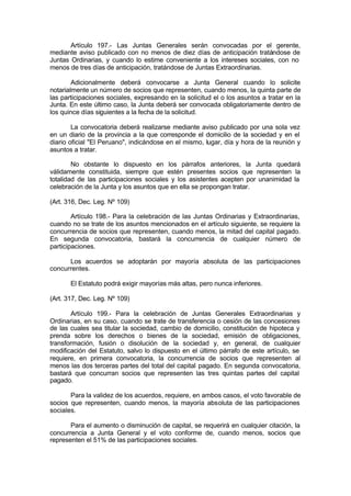Artículo 197.- Las Juntas Generales serán convocadas por el gerente,
mediante aviso publicado con no menos de diez días de anticipación tratándose de
Juntas Ordinarias, y cuando lo estime conveniente a los intereses sociales, con no
menos de tres días de anticipación, tratándose de Juntas Extraordinarias.
Adicionalmente deberá convocarse a Junta General cuando lo solicite
notarialmente un número de socios que representen, cuando menos, la quinta parte de
las participaciones sociales, expresando en la solicitud el o los asuntos a tratar en la
Junta. En este último caso, la Junta deberá ser convocada obligatoriamente dentro de
los quince días siguientes a la fecha de la solicitud.
La convocatoria deberá realizarse mediante aviso publicado por una sola vez
en un diario de la provincia a la que corresponde el domicilio de la sociedad y en el
diario oficial "El Peruano", indicándose en el mismo, lugar, día y hora de la reunión y
asuntos a tratar.
No obstante lo dispuesto en los párrafos anteriores, la Junta quedará
válidamente constituida, siempre que estén presentes socios que representen la
totalidad de las participaciones sociales y los asistentes acepten por unanimidad la
celebración de la Junta y los asuntos que en ella se propongan tratar.
(Art. 316, Dec. Leg. Nº 109)
Artículo 198.- Para la celebración de las Juntas Ordinarias y Extraordinarias,
cuando no se trate de los asuntos mencionados en el artículo siguiente, se requiere la
concurrencia de socios que representen, cuando menos, la mitad del capital pagado.
En segunda convocatoria, bastará la concurrencia de cualquier número de
participaciones.
Los acuerdos se adoptarán por mayoría absoluta de las participaciones
concurrentes.
El Estatuto podrá exigir mayorías más altas, pero nunca inferiores.
(Art. 317, Dec. Leg. Nº 109)
Artículo 199.- Para la celebración de Juntas Generales Extraordinarias y
Ordinarias, en su caso, cuando se trate de transferencia o cesión de las concesiones
de las cuales sea titular la sociedad, cambio de domicilio, constitución de hipoteca y
prenda sobre los derechos o bienes de la sociedad, emisión de obligaciones,
transformación, fusión o disolución de la sociedad y, en general, de cualquier
modificación del Estatuto, salvo lo dispuesto en el último párrafo de este artículo, se
requiere, en primera convocatoria, la concurrencia de socios que representen al
menos las dos terceras partes del total del capital pagado. En segunda convocatoria,
bastará que concurran socios que representen las tres quintas partes del capital
pagado.
Para la validez de los acuerdos, requiere, en ambos casos, el voto favorable de
socios que representen, cuando menos, la mayoría absoluta de las participaciones
sociales.
Para el aumento o disminución de capital, se requerirá en cualquier citación, la
concurrencia a Junta General y el voto conforme de, cuando menos, socios que
representen el 51% de las participaciones sociales.
 