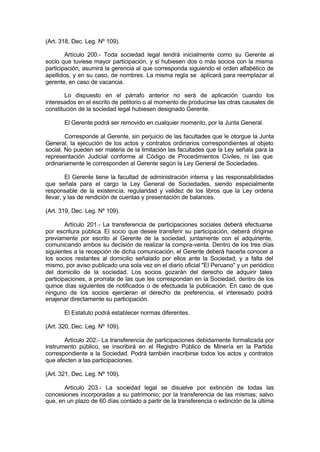 (Art. 318, Dec. Leg. Nº 109).
Artículo 200.- Toda sociedad legal tendrá inicialmente como su Gerente al
socio que tuviese mayor participación, y si hubiesen dos o más socios con la misma
participación, asumirá la gerencia al que corresponda siguiendo el orden alfabético de
apellidos, y en su caso, de nombres. La misma regla se aplicará para reemplazar al
gerente, en caso de vacancia.
Lo dispuesto en el párrafo anterior no será de aplicación cuando los
interesados en el escrito de petitorio o al momento de producirse las otras causales de
constitución de la sociedad legal hubiesen designado Gerente.
El Gerente podrá ser removido en cualquier momento, por la Junta General.
Corresponde al Gerente, sin perjuicio de las facultades que le otorgue la Junta
General, la ejecución de los actos y contratos ordinarios correspondientes al objeto
social. No pueden ser materia de la limitación las facultades que la Ley señala para la
representación Judicial conforme al Código de Procedimientos Civiles, ni las que
ordinariamente le corresponden al Gerente según la Ley General de Sociedades.
El Gerente tiene la facultad de administración interna y las responsabilidades
que señala para el cargo la Ley General de Sociedades, siendo especialmente
responsable de la existencia, regularidad y validez de los libros que la Ley ordena
llevar, y las de rendición de cuentas y presentación de balances.
(Art. 319, Dec. Leg. Nº 109).
Artículo 201.- La transferencia de participaciones sociales deberá efectuarse
por escritura pública. El socio que desee transferir su participación, deberá dirigirse
previamente por escrito al Gerente de la sociedad, juntamente con el adquiriente,
comunicando ambos su decisión de realizar la compra-venta. Dentro de los tres días
siguientes a la recepción de dicha comunicación, el Gerente deberá hacerla conocer a
los socios restantes al domicilio señalado por ellos ante la Sociedad, y a falta del
mismo, por aviso publicado una sola vez en el diario oficial "El Peruano" y un periódico
del domicilio de la sociedad. Los socios gozarán del derecho de adquirir tales
participaciones, a prorrata de las que les correspondan en la Sociedad, dentro de los
quince días siguientes de notificados o de efectuada la publicación. En caso de que
ninguno de los socios ejercieran el derecho de preferencia, el interesado podrá
enajenar directamente su participación.
El Estatuto podrá establecer normas diferentes.
(Art. 320, Dec. Leg. Nº 109).
Artículo 202.- La transferencia de participaciones debidamente formalizada por
instrumento público, se inscribirá en el Registro Público de Minería en la Partida
correspondiente a la Sociedad. Podrá también inscribirse todos los actos y contratos
que afecten a las participaciones.
(Art. 321, Dec. Leg. Nº 109).
Artículo 203.- La sociedad legal se disuelve por extinción de todas las
concesiones incorporadas a su patrimonio; por la transferencia de las mismas; salvo
que, en un plazo de 60 días contado a partir de la transferencia o extinción de la última
 
