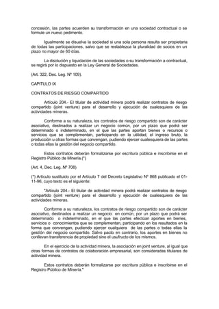 concesión, las partes acuerden su transformación en una sociedad contractual o se
formule un nuevo pedimento.
Igualmente se disuelve la sociedad si una sola persona resulta ser propietaria
de todas las participaciones, salvo que se restablezca la pluralidad de socios en un
plazo no mayor de 60 días.
La disolución y liquidación de las sociedades o su transformación a contractual,
se regirá por lo dispuesto en la Ley General de Sociedades.
(Art. 322, Dec. Leg. Nº 109).
CAPITULO IX
CONTRATOS DE RIESGO COMPARTIDO
Artículo 204.- El titular de actividad minera podrá realizar contratos de riesgo
compartido (joint venture) para el desarrollo y ejecución de cualesquiera de las
actividades mineras.
Conforme a su naturaleza, los contratos de riesgo compartido son de carácter
asociativo, destinados a realizar un negocio común, por un plazo que podrá ser
determinado o indeterminado, en el que las partes aportan bienes o recursos o
servicios que se complementan, participando en la utilidad, el ingreso bruto, la
producción u otras formas que convengan, pudiendo ejercer cualesquiera de las partes
o todas ellas la gestión del negocio compartido.
Estos contratos deberán formalizarse por escritura pública e inscribirse en el
Registro Público de Minería.(*)
(Art. 4, Dec. Leg. Nº 708)
(*) Artículo sustituido por el Artículo 7 del Decreto Legislativo Nº 868 publicado el 01-
11-96, cuyo texto es el siguiente:
"Artículo 204.- El titular de actividad minera podrá realizar contratos de riesgo
compartido (joint venture) para el desarrollo y ejecución de cualesquiera de las
actividades mineras.
Conforme a su naturaleza, los contratos de riesgo compartido son de carácter
asociativo, destinados a realizar un negocio en común, por un plazo que podrá ser
determinado o indeterminado, en el que las partes efectúan aportes en bienes,
servicios o conocimientos que se complementan, participando en los resultados en la
forma que convengan, pudiendo ejercer cualquiera de las partes o todas ellas la
gestíón del negocio compartido. Salvo pacto en contrario, los aportes en bienes no
conllevan transferencia de propiedad sino el usufructo de los mismos.
En el ejercicio de la actividad minera, la asociación en joint venture, al igual que
otras formas de contratos de colaboración empresarial, son consideradas titulares de
actividad minera.
Estos contratos deberán formalizarse por escritura pública e inscribirse en el
Registro Público de Minería."
 