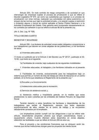 Artículo 205.- En todo contrato de riesgo compartido o de sociedad en que
intervengan las empresas sujetas al proceso de privatización a que se refiere el
Decreto Legislativo Nº 674, así como sus subsidiarias que ingresen a un proceso de
privatización con otras normas, realizarán sus actividades con plena autonomía y al
amparo de las normas que rigen la actividad privada, y no estarán sujetas a restricción
o limitación alguna o norma de control aplicable al Sector Público Nacional o a la
Actividad Empresarial del Estado. Esta garantía será incorporada necesariamente en
los contratos por adhesión a que se refiere el artículo 86 de la presente Ley.
(Art. 6, Dec. Leg. Nº 708).
TITULO DECIMO CUARTO
BIENESTAR Y SEGURIDAD
Artículo 206.- Los titulares de actividad minera están obligados a proporcionar a
sus trabajadores que laboren en zonas alejadas de las poblaciones y a los familiares
de éstos:
a) Viviendas adecuadas (*)
(*) Inciso a) sustituido por el el Artículo 2 del Decreto Ley Nº 26121, publicado el 30-
12-92, cuyo texto es el siguiente:
"a) Facilidades de vivienda, bajo cualquiera de las siguientes modalidades:
1. Viviendas adecuadas, al trabajador y los familiares indicados en el presente
artículo.
2. Facilidades de vivienda, exclusivamente para los trabajadores bajo un
sistema que permita un número de días de trabajo por otros de descanso en un centro
poblado, en la forma que establezca el Reglamento de la presente Ley."
b) Escuelas y su funcionamiento;
c) Instalaciones adecuadas para la recreación;
d) Servicios de asistencia social; y,
e) Asistencia médica y hospitalaria gratuita, en la medida que estas
prestaciones no sean cubiertas por las entidades del Instituto Peruano de Seguridad
Social;
Tendrán derecho a estos beneficios los familiares y dependientes de los
trabajadores que señale el Reglamento, siempre que éstos dependan
económicamente de ellos, residan en el centro de trabajo y se encuentren
debidamente censados por el empleador.
Los empleadores podrán cumplir con las obligaciones a que se refiere este
artículo, desarrollando proyectos urbanos que tengan características, trazos y
equipamiento urbano. Cuando efectúen estos desarrollos en zonas alejadas,
obtendrán las facilidades a que se refiere el Artículo 208 de esta Ley.
Para el proyecto y las condiciones financieras que se otorguen serán las
mismas que dichas instituciones otorgan para los proyectos de interés social.
 