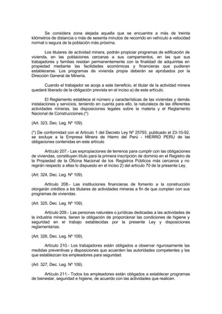 Se considera zona alejada aquella que se encuentre a más de treinta
kilómetros de distancia o más de sesenta minutos de recorrido en vehículo a velocidad
normal o segura de la población más próxima.
Los titulares de actividad minera, podrán propiciar programas de edificación de
vivienda, en las poblaciones cercanas a sus campamentos, en las que sus
trabajadores y familias residan permanentemente con la finalidad de adquirirlas en
propiedad mediante las facilidades económicas y financieras que pudieran
establecerse. Los programas de vivienda propia deberán se aprobados por la
Dirección General de Minería.
Cuando el trabajador se acoja a este beneficio, el titular de la actividad minera
quedará liberado de la obligación prevista en el inciso a) de este artículo.
El Reglamento establece el número y características de las viviendas y demás
instalaciones y servicios, teniendo en cuenta para ello, la naturaleza de las diferentes
actividades mineras, las disposiciones legales sobre la materia y el Reglamento
Nacional de Construcciones.(*)
(Art. 323, Dec. Leg. Nº 109).
(*) De conformidad con el Artículo 1 del Decreto Ley Nº 25793, publicado el 23-10-92,
se excluye a la Empresa Minera de Hierro del Perú - HIERRO PERU de las
obligaciones contenidas en este artículo
Artículo 207.- Las expropiaciones de terrenos para cumplir con las obligaciones
de viviendas, constituyen título para la primera inscripción de dominio en el Registro de
la Propiedad de la Oficina Nacional de los Registros Públicos más cercanos y no
regirán respecto a ellas lo dispuesto en el inciso 2) del artículo 70 de la presente Ley.
(Art. 324, Dec. Leg. Nº 109).
Artículo 208.- Las instituciones financieras de fomento a la construcción
otorgarán créditos a los titulares de actividades mineras a fin de que cumplan con sus
programas de viviendas.
(Art. 325, Dec. Leg. Nº 109).
Artículo 209.- Las personas naturales o jurídicas dedicadas a las actividades de
la industria minera, tienen la obligación de proporcionar las condiciones de higiene y
seguridad en el trabajo establecidas por la presente Ley y disposiciones
reglamentarias.
(Art. 326, Dec. Leg. Nº 109).
Artículo 210.- Los trabajadores están obligados a observar rigurosamente las
medidas preventivas y disposiciones que acuerden las autoridades competentes y las
que establezcan los empleadores para seguridad.
(Art. 327, Dec. Leg. Nº 109).
Artículo 211.- Todos los empleadores están obligados a establecer programas
de bienestar, seguridad e higiene, de acuerdo con las actividades que realicen.
 