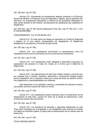(Art. 328, Dec. Leg. Nº 109).
Artículo 212.- Anualmente los empleadores deberán presentar a la Dirección
General de Minería, el Programa Anual de Seguridad e Higiene, para el siguiente año.
Asimismo, los empleadores presentarán un informe de las actividades efectuadas en
este campo durante el año anterior, acompañando las estadísticas que establezca el
Reglamento.
(Art. 329, Dec. Leg. Nº 109, Novena Disposición Final, Dec. Leg. Nº 708 y Art. 1, D.S.
Nº 002-92-EM/VMM).
CONCORDANCIAS: D.S. Nº 052-99-EM, Art.2
Artículo 213.- En cada centro de trabajo se organizará un Comité de Seguridad
e Higiene en el que estarán representados los trabajadores. El Reglamento
establecerá la composición y funciones de este comité.
(Art. 330, Dec. Leg. Nº 109).
Artículo 214.- Los empleadores promoverán el cooperativismo entre los
trabajadores dentro de los lineamientos de la Ley General de Cooperativas.
(Art. 331, Dec. Leg. Nº 109).
Artículo 215.- Los empleadores están obligados a desarrollar programas de
capacitación del personal en todos los niveles en la forma que lo determine el
Reglamento.
(Art. 332, Dec. Leg. Nº 109).
Artículo 216.- Las disposiciones de este título obligan también a terceros que,
por cualquier acto o contrato, resultaren, ejecutando o conduciendo trabajos propios
para la explotación de la concesión minera por cuenta del titular de derecho minero.
Las obligaciones y responsabilidades son solidarias.
Esta disposición no es aplicable a terceros, contratistas de empresas mineras,
que presten servicios conexos de índole no minero.
(Art. 333, Dec. Leg. Nº 109).
Artículo 217.- Los empleadores podrán asociarse para el cumplimiento de las
disposiciones de este título, cuando por razón de la escala de operaciones u otras
condiciones resulte más conveniente.
(Art. 334, Dec. Leg. Nº 109).
Artículo 218.- Los beneficios de bienestar y seguridad establecidas en este
Título serán otorgados por el empleador a sus trabajadores sólo mientras el contrato
de trabajo se encuentre vigente. El plazo para la desocupación de la vivienda será de
treinta días.
(Art. 335, Dec. Leg. Nº 109).
TITULO DECIMO QUINTO
 
