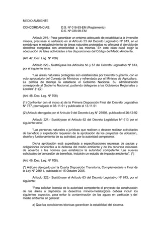 MEDIO AMBIENTE
CONCORDANCIAS: D.S. Nº 016-93-EM (Reglamento)
D.S. Nº 038-98-EM
Artículo 219.- Para garantizar un entorno adecuado de estabilidad a la inversión
minera, precísase lo señalado en el Artículo 53 del Decreto Legislativo Nº 613, en el
sentido que el establecimiento de áreas naturales protegidas no afectará el ejercicio de
derechos otorgados con anterioridad a las mismas. En este caso cabe exigir la
adecuación de tales actividades a las disposiciones del Código del Medio Ambiente.
(Art. 47, Dec. Leg. Nº 708).
Artículo 220.- Sustitúyase los Artículos 56 y 57 del Decreto Legislativo Nº 613,
por el siguiente texto:
"Las áreas naturales protegidas son establecidas por Decreto Supremo, con el
voto aprobatorio del Consejo de Ministros y refrendado por el Ministro de Agricultura.
La política de manejo la establece el Gobierno Nacional. Su administración
corresponde al Gobierno Nacional, pudiendo delegarse a los Gobiernos Regionales o
Locales".(1)(2)
(Art. 48, Dec. Leg. Nº 708)
(1) Confrontar con el inciso a) de la Primera Disposición Final del Decreto Legislativo
Nº 757, promulgado el 08-11-91 y publicado el 13-11-91
(2) Artículo derogado por el Artículo 9 del Decreto Ley N° 25998, publicado el 26-12-92
Artículo 221.- Sustitúyase el Artículo 62 del Decreto Legislativo Nº 613 por el
siguiente texto:
"Las personas naturales o jurídicas que realicen o deseen realizar actividades
de beneficio y explotación requieren de la aprobación de los proyectos de ubicación,
diseño y funcionamiento de su actividad, por la autoridad competente.
Dicha aprobación está supeditada a especificaciones expresas de pautas y
obligaciones inherentes a la defensa del medio ambiente y de los recursos naturales
de acuerdo a las normas que establezca la autoridad competente. Las nuevas
solicitudes de concesión de beneficio, incluirán un estudio de impacto ambiental". (*)
(Art. 49, Dec. Leg. Nº 708).
(*) Artículo derogado por la Cuarta Disposición Transitoria, Complementaria y Final de
la Ley N° 28611, publicada el 15 Octubre 2005.
Artículo 222.- Sustitúyase el Artículo 63 del Decreto Legislativo Nº 613, por el
siguiente:
"Para solicitar licencia de la autoridad competente el proyecto de construcción
de las áreas o depósitos de desechos minero-metalúrgicos deberá incluir los
siguientes aspectos, para evitar la contaminación de las aguas en particular y del
medio ambiente en general:
a) Que las condiciones técnicas garanticen la estabilidad del sistema.
 