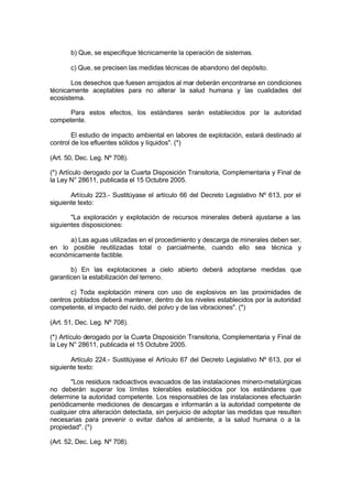b) Que, se especifique técnicamente la operación de sistemas.
c) Que, se precisen las medidas técnicas de abandono del depósito.
Los desechos que fuesen arrojados al mar deberán encontrarse en condiciones
técnicamente aceptables para no alterar la salud humana y las cualidades del
ecosistema.
Para estos efectos, los estándares serán establecidos por la autoridad
competente.
El estudio de impacto ambiental en labores de explotación, estará destinado al
control de los efluentes sólidos y líquidos". (*)
(Art. 50, Dec. Leg. Nº 708).
(*) Artículo derogado por la Cuarta Disposición Transitoria, Complementaria y Final de
la Ley N° 28611, publicada el 15 Octubre 2005.
Artículo 223.- Sustitúyase el artículo 66 del Decreto Legislativo Nº 613, por el
siguiente texto:
"La exploración y explotación de recursos minerales deberá ajustarse a las
siguientes disposiciones:
a) Las aguas utilizadas en el procedimiento y descarga de minerales deben ser,
en lo posible reutilizadas total o parcialmente, cuando ello sea técnica y
económicamente factible.
b) En las explotaciones a cielo abierto deberá adoptarse medidas que
garanticen la estabilización del terreno.
c) Toda explotación minera con uso de explosivos en las proximidades de
centros poblados deberá mantener, dentro de los niveles establecidos por la autoridad
competente, el impacto del ruido, del polvo y de las vibraciones". (*)
(Art. 51, Dec. Leg. Nº 708).
(*) Artículo derogado por la Cuarta Disposición Transitoria, Complementaria y Final de
la Ley N° 28611, publicada el 15 Octubre 2005.
Artículo 224.- Sustitúyase el Artículo 67 del Decreto Legislativo Nº 613, por el
siguiente texto:
"Los residuos radioactivos evacuados de las instalaciones minero-metalúrgicas
no deberán superar los límites tolerables establecidos por los estándares que
determine la autoridad competente. Los responsables de las instalaciones efectuarán
periódicamente mediciones de descargas e informarán a la autoridad competente de
cualquier otra alteración detectada, sin perjuicio de adoptar las medidas que resulten
necesarias para prevenir o evitar daños al ambiente, a la salud humana o a la
propiedad". (*)
(Art. 52, Dec. Leg. Nº 708).
 