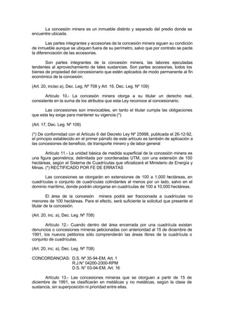 La concesión minera es un inmueble distinto y separado del predio donde se
encuentre ubicada.
Las partes integrantes y accesorias de la concesión minera siguen su condición
de inmueble aunque se ubiquen fuera de su perímetro, salvo que por contrato se pacte
la diferenciación de las accesorias.
Son partes integrantes de la concesión minera, las labores ejecutadas
tendentes al aprovechamiento de tales sustancias. Son partes accesorias, todos los
bienes de propiedad del concesionario que estén aplicados de modo permanente al fin
económico de la concesión.
(Art. 20, inciso a), Dec. Leg. Nº 708 y Art. 16, Dec. Leg. Nº 109)
Artículo 10.- La concesión minera otorga a su titular un derecho real,
consistente en la suma de los atributos que esta Ley reconoce al concesionario.
Las concesiones son irrevocables, en tanto el titular cumpla las obligaciones
que esta ley exige para mantener su vigencia.(*)
(Art. 17, Dec. Leg. Nº 109)
(*) De conformidad con el Artículo 6 del Decreto Ley Nº 25998, publicada el 26-12-92,
el principio establecido en el primer párrafo de este artículo es también de aplicación a
las concesiones de beneficio, de transporte minero y de labor general
Artículo 11.- La unidad básica de medida superficial de la concesión minera es
una figura geométrica, delimitada por coordenadas UTM, con una extensión de 100
hectáreas, según el Sistema de Cuadrículas que oficializará el Ministerio de Energía y
Minas. (*) RECTIFICADO POR FE DE ERRATAS
Las concesiones se otorgarán en extensiones de 100 a 1,000 hectáreas, en
cuadrículas o conjunto de cuadrículas colindantes al menos por un lado, salvo en el
dominio marítimo, donde podrán otorgarse en cuadrículas de 100 a 10,000 hectáreas.
El área de la concesión minera podrá ser fraccionada a cuadrículas no
menores de 100 hectáreas. Para el efecto, será suficiente la solicitud que presente el
titular de la concesión.
(Art. 20, inc. a), Dec. Leg. Nº 708)
Artículo 12.- Cuando dentro del área encerrada por una cuadrícula existan
denuncios o concesiones mineras peticionadas con anterioridad al 15 de diciembre de
1991, los nuevos petitorios sólo comprenderán las áreas libres de la cuadrícula o
conjunto de cuadrículas.
(Art. 20, inc. a), Dec. Leg. Nº 708)
CONCORDANCIAS: D.S. Nº 35-94-EM; Art. 1
R.J.N° 04200-2000-RPM
D.S. N° 03-94-EM, Art. 16
Artículo 13.- Las concesiones mineras que se otorguen a partir de 15 de
diciembre de 1991, se clasificarán en metálicas y no metálicas, según la clase de
sustancia, sin superposición ni prioridad entre ellas.
 