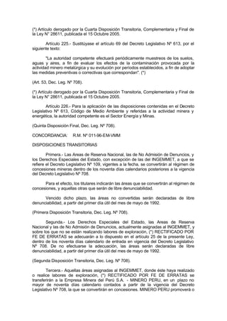 (*) Artículo derogado por la Cuarta Disposición Transitoria, Complementaria y Final de
la Ley N° 28611, publicada el 15 Octubre 2005.
Artículo 225.- Sustitúyase el artículo 69 del Decreto Legislativo Nº 613, por el
siguiente texto:
"La autoridad competente efectuará periódicamente muestreos de los suelos,
aguas y aires, a fin de evaluar los efectos de la contaminación provocada por la
actividad minero metalúrgica y su evolución por períodos establecidos, a fin de adoptar
las medidas preventivas o correctivas que correspondan". (*)
(Art. 53, Dec. Leg. Nº 708).
(*) Artículo derogado por la Cuarta Disposición Transitoria, Complementaria y Final de
la Ley N° 28611, publicada el 15 Octubre 2005.
Artículo 226.- Para la aplicación de las disposiciones contenidas en el Decreto
Legislativo Nº 613, Código de Medio Ambiente y referidas a la actividad minera y
energética, la autoridad competente es el Sector Energía y Minas.
(Quinta Disposición Final, Dec. Leg. Nº 708).
CONCORDANCIA: R.M. Nº 011-96-EM-VMM
DISPOSICIONES TRANSITORIAS
Primera.- Las Areas de Reserva Nacional, las de No Admisión de Denuncios, y
los Derechos Especiales del Estado, con excepción de las del INGEMMET, a que se
refiere el Decreto Legislativo Nº 109, vigentes a la fecha, se convertirán al régimen de
concesiones mineras dentro de los noventa días calendarios posteriores a la vigencia
del Decreto Legislativo Nº 708.
Para el efecto, los titulares indicarán las áreas que se convertirán al régimen de
concesiones, y aquellas otras que serán de libre denunciabilidad.
Vencido dicho plazo, las áreas no convertidas serán declaradas de libre
denunciabilidad, a partir del primer día útil del mes de mayo de 1992.
(Primera Disposición Transitoria, Dec. Leg. Nº 708).
Segunda.- Los Derechos Especiales del Estado, las Areas de Reserva
Nacional y las de No Admisión de Denuncios, actualmente asignadas al INGEMMET, y
sobre los que no se están realizando labores de exploración, (*) RECTIFICADO POR
FE DE ERRATAS se adecuarán a lo dispuesto en el artículo 25 de la presente Ley,
dentro de los noventa días calendario de entrada en vigencia del Decreto Legislativo
Nº 708. De no efectuarse la adecuación, las áreas serán declaradas de libre
denunciabilidad, a partir del primer día útil del mes de mayo de 1992.
(Segunda Disposición Transitoria, Dec. Leg. Nº 708).
Tercera.- Aquellas áreas asignadas al INGEMMET, donde éste haya realizado
o realice labores de exploración, (*) RECTIFICADO POR FE DE ERRATAS se
transferirán a la Empresa Minera del Perú S.A. - MINERO PERU, en un plazo no
mayor de noventa días calendario contados a partir de la vigencia del Decreto
Legislativo Nº 708, la que se convertirán en concesiones. MINERO PERU promoverá o
 