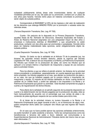 subastará públicamente dichas áreas ante inversionistas dentro de cualquier
modalidad permitida por la Ley. De optar por su promoción, contará con un plazo de
dos años para hacerla. Vencido dicho plazo sin haberse concretado la promoción,
serán objeto de subasta pública.
Corresponderá al INGEMMET el 25% de los ingresos o del valor de realización
de los derechos que obtenga MINERO PERU por la promoción o subasta sobre las
referidas áreas.
(Tercera Disposición Transitoria, Dec. Leg. Nº 708).
Cuarta.- Sin perjuicio de lo dispuesto en la Primera Disposición Transitoria,
aquellas Areas de No Admisión de Denuncios, Derechos Especiales del Estado y
Areas de Reserva Nacional asignadas con una antigüedad mayor de diez años a
empresas e instituciones distintas al INGEMMET, y que actualmente no están
productivas, contarán con dos años para ser promovidas o subastadas. Vencido dicho
plazo sin haberse materializado tales opciones, serán obligatoriamente objeto de
subasta pública.
(Cuarta Disposición Transitoria, Dec. Leg. Nº 708).
Quinta.- En tanto no rija lo señalado en el Artículo 73 de la presente Ley, los
titulares de actividad minera tendrán derecho, desde la vigencia del Decreto
Legislativo Nº 708, a deducir de sus Impuestos a la Renta y al Patrimonio Empresarial,
los tributos que incidan en la producción de plata, así como los tributos que se
apliquen a la compra interna o importación de maquinaria y equipo de uso exclusivo
para la actividad minera.
Para los efectos a que se refiere el párrafo anterior, los titulares de la actividad
minera procederán a contabilizar, separadamente, en cuenta especial que abrirán con
dicho propósito, los tributos pagados en el mes, que afecten su producción de plata o,
en su caso, los que se hubieren pagado por la compra interna o importación de
maquinaria y equipo. El importe de los tributos debitados en dicha cuenta tendrá el
carácter de un crédito fiscal, y podrá ser aplicado a los impuestos a la Renta y al
Patrimonio Empresarial que graven su actividad. Esta facultad comprende los pagos a
cuenta y de regularización de dichos tributos.
Para efecto de lo señalado en el párrafo segundo de la presente disposición en
cuanto a la determinación de los tributos pagados por la producción de plata, ésta se
hará mensualmente de acuerdo con el porcentaje que sus ventas de plata o de
contenido de plata signifiquen respecto de sus ventas totales para dicho mes.
Si el titular de la actividad minera no tuviera Impuesto a la Renta o al
Patrimonio Empresarial que pagar durante el año o, en el transcurso de algún mes,
podrá compensar dicho saldo con cualquier otro tributo que sea ingreso del Tesoro
Público.
En el caso que no fuera posible ejercer las opciones señaladas anteriormente,
se podrá transferir el saldo existente a terceros. Tanto las compensaciones como las
transferencias a terceros del saldo a favor, deberán ser comunicadas a la
Superintendencia Nacional de Administración Tributaria dentro del mismo mes en que
sean efectuadas. (*)
(Quinta Disposición Transitoria, Dec. Leg. N° 708).
 