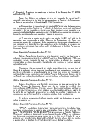 (*) Disposición Transitoria derogada por el Artículo 2 del Decreto Ley N° 25764,
publicado el 15-10-92
Sexta.- Los titulares de actividad minera, por concepto de compensación,
deducirán alternativamente del total de las aportaciones al Régimen de Prestaciones
de Salud, a que se refiere el Decreto Ley Nº 22482, lo siguiente:
a) El cincuenta y cinco punto seis por ciento (55.6%) del total de la aportación
que corresponda a dicho Régimen de Prestación de Salud, que comprende aportes del
empleador y de los trabajadores, siempre que éstos otorguen a sus trabajadores y
dependientes la totalidad de prestaciones del referido Régimen, quedando obligados a
brindar los servicios incluyendo subsidios y gastos de sepelio; o,
b) El cuarenta y cuatro punto cuatro por ciento (44.4%) del total de la
aportación que corresponda a dicho Régimen de Prestaciones de Salud que
comprende aportes del empleador y de los trabajadores, siempre que éstos otorguen a
sus trabajadores y dependientes, las prestaciones antes indicadas, a excepción de
intervenciones quirúrgicas, las cuales serán brindadas por el Instituto Peruano de
Seguridad Social.
(Sexta Disposición Transitoria, Dec. Leg. Nº 708).
Sétima.- Para efectos de acogerse a la disposición anterior, los titulares de la
actividad minera presentarán ante el Instituto Peruano de Seguridad Social - IPSS, una
declaración jurada mediante la cual se comprometen a otorgar los servicios
mencionados en dicha disposición. Cumpliendo este requisito, el régimen operará
automáticamente.
El presente régimen quedará sin efecto, automáticamente, en caso que el
titular de la actividad minera incumpla con alguna de sus obligaciones, hecho que
podrá ser sustentado por una acta suscrita por la mitad más uno de los trabajadores
sujetos al régimen de prestaciones del Instituto Peruano de Seguridad Social, o por la
verificación que realice dicho Instituto, en cumplimiento de su función de fiscalización.
(Sétima Disposición Transitoria, Dec. Leg. Nº 708).
Octava.- Constitúyase una Comisión, conformada por tres representantes del
Instituto Peruano de Seguridad Social, uno de los cuales la presidirá; dos
representantes del Ministerio de Energía y Minas; y dos representantes de los titulares
de la actividad minera; quienes en un plazo de sesenta días útiles, contados a partir de
la fecha de su instalación, presentarán un estudio que analice y recomiende, las
deducciones que en forma definitiva se deberán efectuar de las aportaciones.
En tanto no se apruebe el referido estudio, regirán las deducciones a que se
refiere la presente Ley.
(Octava Disposición Transitoria, Dec. Leg. Nº 708).
NOVENA.- Los titulares de denuncios y concesiones mineras formuladas hasta
la entrada en vigencia de la presente Ley, tendrán plazo hasta el 30 de junio de 1992
para (*) RECTIFICADO POR FE DE ERRATAS proporcionar al Registro Público de
Minería, con carácter de declaración jurada, las coordenadas UTM de los vértices de
sus denuncios o concesiones, para efectos de lo previsto en el Artículo 121 de la
presente Ley. En esta misma declaración señalarán domicilio urbano para los efectos
a que se refiere el Capítulo III del Título Décimo Segundo de la presente Ley.
 