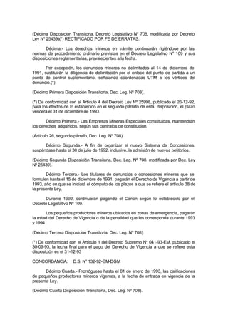 (Décima Disposición Transitoria, Decreto Legislativo Nº 708, modificada por Decreto
Ley Nº 25439)(*) RECTIFICADO POR FE DE ERRATAS.
Décima.- Los derechos mineros en trámite continuarán rigiéndose por las
normas de procedimiento ordinario previstas en el Decreto Legislativo Nº 109 y sus
disposiciones reglamentarias, prevalecientes a la fecha.
Por excepción, los denuncios mineros no delimitados al 14 de diciembre de
1991, sustituirán la diligencia de delimitación por el enlace del punto de partida a un
punto de control suplementario, señalando coordenadas UTM a los vértices del
denuncio.(*)
(Décimo Primera Disposición Transitoria, Dec. Leg. Nº 708).
(*) De conformidad con el Artículo 4 del Decreto Ley Nº 25998, publicado el 26-12-92,
para los efectos de lo establecido en el segundo párrafo de esta disposición, el plazo
vencerá el 31 de diciembre de 1993.
Décimo Primera.- Las Empresas Mineras Especiales constituidas, mantendrán
los derechos adquiridos, según sus contratos de constitución.
(Artículo 26, segundo párrafo, Dec. Leg. Nº 708).
Décimo Segunda.- A fin de organizar el nuevo Sistema de Concesiones,
suspéndase hasta el 30 de julio de 1992, inclusive, la admisión de nuevos petitorios.
(Décimo Segunda Disposición Transitoria, Dec. Leg. Nº 708, modificada por Dec. Ley
Nº 25439).
Décimo Tercera.- Los titulares de denuncios o concesiones mineras que se
formulen hasta el 15 de diciembre de 1991, pagarán el Derecho de Vigencia a partir de
1993, año en que se iniciará el cómputo de los plazos a que se refiere el artículo 38 de
la presente Ley.
Durante 1992, continuarán pagando el Canon según lo establecido por el
Decreto Legislativo Nº 109.
Los pequeños productores mineros ubicados en zonas de emergencia, pagarán
la mitad del Derecho de Vigencia o de la penalidad que les corresponda durante 1993
y 1994.
(Décimo Tercera Disposición Transitoria, Dec. Leg. Nº 708).
(*) De conformidad con el Artículo 1 del Decreto Supremo Nº 041-93-EM, publicado el
30-09-93, la fecha final para el pago del Derecho de Vigencia a que se refiere esta
disposición es el 31-12-93
CONCORDANCIA: D.S. Nº 132-92-EM-DGM
Décimo Cuarta.- Prorróguese hasta el 01 de enero de 1993, las calificaciones
de pequeños productores mineros vigentes, a la fecha de entrada en vigencia de la
presente Ley.
(Décimo Cuarta Disposición Transitoria, Dec. Leg. Nº 708).
 