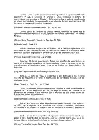 Décimo Quinta.- Dentro de los quince días siguientes a la vigencia del Decreto
Legislativo Nº 708, el Ministerio de Energía y Minas oficializará el sistema de
cuadrículas, a que se refiere el Artículo 11 de la presente Ley, a partir de un solo punto
de origen, sobre la base de un cuadrado de un kilómetro de lado, equivalencia a 100
hectáreas, como extensión mínima de petitorio.
(Décimo Quinta Disposición Transitoria, Dec. Leg. Nº 708).
Décimo Sexta.- El Ministerio de Energía y Minas, dentro de los treinta días de
vigencia del Decreto Legislativo Nº 708, aprobará las normas pertinentes a los Peritos
Mineros.
(Décimo Sexta Disposición Transitoria, Dec. Leg. Nº 708).
DISPOSICIONES FINALES
Primera.- No será de aplicación lo dispuesto por el Decreto Supremo Nº 135-
91-PCM ni ampliaciones en el número de miembros del Directorio, en los casos de las
Empresas Estatales en proceso de privatización, a que se refiere el Artículo 205.
(Primera Disposición Final, Dec. Leg. Nº 708).
Segunda.- El silencio administrativo ficto a que se refiere la presente Ley, no
exime al funcionario competente de responsabilidad frente a terceros, ni de los
procedimientos administrativos que contra él se inicien por incumplimiento de
funciones.
(Segunda Disposición Final, Decreto Legislativo Nº 708).
Tercera.- A partir de 1992, el porcentaje a ser distribuido a las regiones
respecto del Impuesto a la Renta de los titulares de actividades mineras, será del
veinte por ciento.
(Sexta Disposición Final, Dec. Leg. Nº 708).
Cuarta.- Exonérese, durante sesenta días contados a partir de la entrada en
vigencia del Decreto Legislativo Nº 708, al Registro Público de Minería de la
prohibición de contratar nuevo personal, con la finalidad de que pueda asumir las
nuevas atribuciones encomendadas.
(Décima Disposición Final, Dec. Leg. Nº 708).
Quinta.- Los denuncios y las concesiones otorgadas hasta el 14 de diciembre
de 1991, bajo el régimen de no metálicas, carboníferas y metálicas, continuarán
concediendo a sus titulares los derechos para los que fueron solicitados o concedidos.
(Décimo Primera Disposición Final, Dec. Leg. Nº 708).
Sexta.- En las áreas asignadas a Empresas o Instituciones del Estado que
pasen a libre disponibilidad, se admitirán nuevos petitorios sobre ellas, luego de
transcurridos noventa días calendario de ser consideradas como tales.(*)
(Décimo Tercera Disposición Final, Dec. Leg. Nº 708).
 