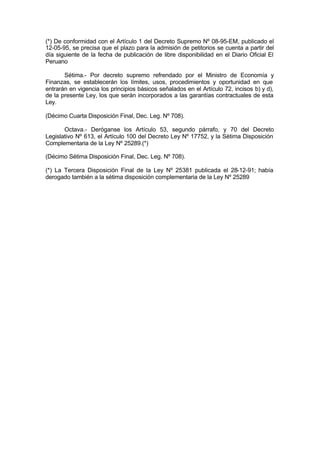 (*) De conformidad con el Artículo 1 del Decreto Supremo Nº 08-95-EM, publicado el
12-05-95, se precisa que el plazo para la admisión de petitorios se cuenta a partir del
día siguiente de la fecha de publicación de libre disponibilidad en el Diario Oficial El
Peruano
Sétima.- Por decreto supremo refrendado por el Ministro de Economía y
Finanzas, se establecerán los límites, usos, procedimientos y oportunidad en que
entrarán en vigencia los principios básicos señalados en el Artículo 72, incisos b) y d),
de la presente Ley, los que serán incorporados a las garantías contractuales de esta
Ley.
(Décimo Cuarta Disposición Final, Dec. Leg. Nº 708).
Octava.- Deróganse los Artículo 53, segundo párrafo, y 70 del Decreto
Legislativo Nº 613, el Artículo 100 del Decreto Ley Nº 17752, y la Sétima Disposición
Complementaria de la Ley Nº 25289.(*)
(Décimo Sétima Disposición Final, Dec. Leg. Nº 708).
(*) La Tercera Disposición Final de la Ley Nº 25381 publicada el 28-12-91; había
derogado también a la sétima disposición complementaria de la Ley Nº 25289
 