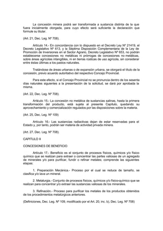 La concesión minera podrá ser transformada a sustancia distinta de la que
fuera inicialmente otorgada, para cuyo efecto será suficiente la declaración que
formule su titular.
(Art. 21, Dec. Leg. Nº 708).
Artículo 14.- En concordancia con lo dispuesto en el Decreto Ley Nº 21419, el
Decreto Legislativo Nº 613, y la Séptima Disposición Complementaria de la Ley de
Promoción de Inversiones en el Sector Agrario, Decreto Legislativo Nº 653, no podrán
establecerse concesiones no metálicas ni prórrogas de concesiones no metálicas,
sobre áreas agrícolas intangibles, ni en tierras rústicas de uso agrícola, sin considerar
entre éstas últimas a los pastos naturales.
Tratándose de áreas urbanas o de expansión urbana, se otorgará el título de la
concesión, previo acuerdo autoritativo del respectivo Concejo Provincial.
Para este efecto, si el Concejo Provincial no se pronuncia dentro de los sesenta
días naturales siguientes a la presentación de la solicitud, se dará por aprobada la
misma.
(Art. 22, Dec. Leg. Nº 708).
Artículo 15.- La concesión no metálica de sustancias salinas, hasta la primera
transformación del producto, está sujeta al presente Capítulo, quedando su
aprovechamiento y comercialización regulados por las disposiciones sobre la materia.
(Art. 25, Dec. Leg. Nº 109)
Artículo 16.- Las sustancias radiactivas dejan de estar reservadas para el
Estado y, por tanto, podrán ser materia de actividad privada minera.
(Art. 27, Dec. Leg. Nº 708).
CAPITULO II
CONCESIONES DE BENEFICIO
Artículo 17.- Beneficio es el conjunto de procesos físicos, químicos y/o físico-
químico que se realizan para extraer o concentrar las partes valiosas de un agregado
de minerales y/o para purificar, fundir o refinar metales; comprende las siguientes
etapas:
1. Preparación Mecánica.- Proceso por el cual se reduce de tamaño, se
clasifica y/o lava un mineral.
2. Metalurgia.- Conjunto de procesos físicos, químicos y/o físico-químico que se
realizan para concentrar y/o extraer las sustancias valiosas de los minerales.
3. Refinación.- Proceso para purificar los metales de los productos obtenidos
de los procedimientos metalúrgicos anteriores.
(Definiciones, Dec. Leg. Nº 109, modificado por el Art. 20, inc. b), Dec. Leg. Nº 708)
 