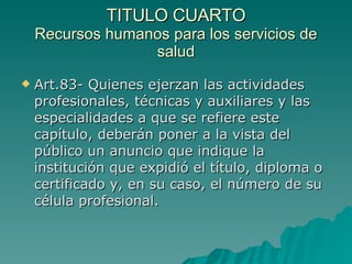 TITULO CUARTO
TITULO CUARTO
Recursos humanos para los servicios de
Recursos humanos para los servicios de
salud
salud
 Art.83- Quienes ejerzan las actividades
Art.83- Quienes ejerzan las actividades
profesionales, técnicas y auxiliares y las
profesionales, técnicas y auxiliares y las
especialidades a que se refiere este
especialidades a que se refiere este
capítulo, deberán poner a la vista del
capítulo, deberán poner a la vista del
público un anuncio que indique la
público un anuncio que indique la
institución que expidió el título, diploma o
institución que expidió el título, diploma o
certificado y, en su caso, el número de su
certificado y, en su caso, el número de su
célula profesional.
célula profesional.
 