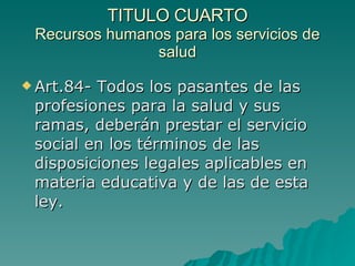 TITULO CUARTO
TITULO CUARTO
Recursos humanos para los servicios de
Recursos humanos para los servicios de
salud
salud
 Art.84- Todos los pasantes de las
Art.84- Todos los pasantes de las
profesiones para la salud y sus
profesiones para la salud y sus
ramas, deberán prestar el servicio
ramas, deberán prestar el servicio
social en los términos de las
social en los términos de las
disposiciones legales aplicables en
disposiciones legales aplicables en
materia educativa y de las de esta
materia educativa y de las de esta
ley.
ley.
 