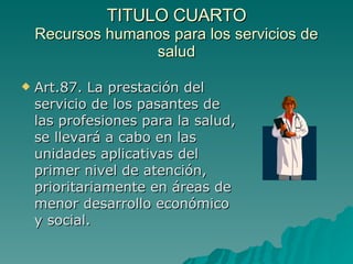 TITULO CUARTO
TITULO CUARTO
Recursos humanos para los servicios de
Recursos humanos para los servicios de
salud
salud
 Art.87. La prestación del
Art.87. La prestación del
servicio de los pasantes de
servicio de los pasantes de
las profesiones para la salud,
las profesiones para la salud,
se llevará a cabo en las
se llevará a cabo en las
unidades aplicativas del
unidades aplicativas del
primer nivel de atención,
primer nivel de atención,
prioritariamente en áreas de
prioritariamente en áreas de
menor desarrollo económico
menor desarrollo económico
y social.
y social.
 