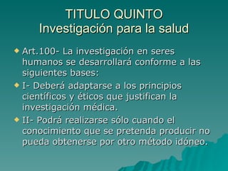 TITULO QUINTO
TITULO QUINTO
Investigación para la salud
Investigación para la salud
 Art.100- La investigación en seres
Art.100- La investigación en seres
humanos se desarrollará conforme a las
humanos se desarrollará conforme a las
siguientes bases:
siguientes bases:
 I- Deberá adaptarse a los principios
I- Deberá adaptarse a los principios
científicos y éticos que justifican la
científicos y éticos que justifican la
investigación médica.
investigación médica.
 II- Podrá realizarse sólo cuando el
II- Podrá realizarse sólo cuando el
conocimiento que se pretenda producir no
conocimiento que se pretenda producir no
pueda obtenerse por otro método idóneo.
pueda obtenerse por otro método idóneo.
 