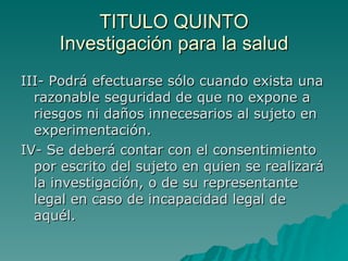 TITULO QUINTO
TITULO QUINTO
Investigación para la salud
Investigación para la salud
III- Podrá efectuarse sólo cuando exista una
III- Podrá efectuarse sólo cuando exista una
razonable seguridad de que no expone a
razonable seguridad de que no expone a
riesgos ni daños innecesarios al sujeto en
riesgos ni daños innecesarios al sujeto en
experimentación.
experimentación.
IV- Se deberá contar con el consentimiento
IV- Se deberá contar con el consentimiento
por escrito del sujeto en quien se realizará
por escrito del sujeto en quien se realizará
la investigación, o de su representante
la investigación, o de su representante
legal en caso de incapacidad legal de
legal en caso de incapacidad legal de
aquél.
aquél.
 