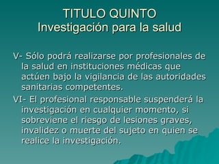 TITULO QUINTO
TITULO QUINTO
Investigación para la salud
Investigación para la salud
V- Sólo podrá realizarse por profesionales de
V- Sólo podrá realizarse por profesionales de
la salud en instituciones médicas que
la salud en instituciones médicas que
actúen bajo la vigilancia de las autoridades
actúen bajo la vigilancia de las autoridades
sanitarias competentes.
sanitarias competentes.
VI- El profesional responsable suspenderá la
VI- El profesional responsable suspenderá la
investigación en cualquier momento, si
investigación en cualquier momento, si
sobreviene el riesgo de lesiones graves,
sobreviene el riesgo de lesiones graves,
invalidez o muerte del sujeto en quien se
invalidez o muerte del sujeto en quien se
realice la investigación.
realice la investigación.
 