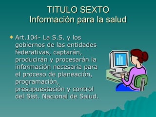 TITULO SEXTO
TITULO SEXTO
Información para la salud
Información para la salud
 Art.104- La S.S. y los
Art.104- La S.S. y los
gobiernos de las entidades
gobiernos de las entidades
federativas, captarán,
federativas, captarán,
producirán y procesarán la
producirán y procesarán la
información necesaria para
información necesaria para
el proceso de planeación,
el proceso de planeación,
programación,
programación,
presupuestación y control
presupuestación y control
del Sist. Nacional de Salud.
del Sist. Nacional de Salud.
 
