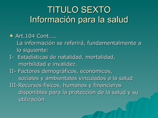 TITULO SEXTO
TITULO SEXTO
Información para la salud
Información para la salud
 Art.104 Cont…..
Art.104 Cont…..
La información se referirá, fundamentalmente a
La información se referirá, fundamentalmente a
lo siguiente:
lo siguiente:
I- Estadísticas de natalidad, mortalidad,
I- Estadísticas de natalidad, mortalidad,
morbilidad e invalidez.
morbilidad e invalidez.
II- Factores demográficos, económicos,
II- Factores demográficos, económicos,
sociales y ambientales vinculados a la salud
sociales y ambientales vinculados a la salud
III-Recursos físicos, humanos y financieros
III-Recursos físicos, humanos y financieros
disponibles para la protección de la salud y su
disponibles para la protección de la salud y su
utilización
utilización
 