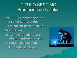 TITULO SEPTIMO
TITULO SEPTIMO
Promoción de la salud
Promoción de la salud
Art.111- La promoción de
Art.111- La promoción de
la salud comprende:
la salud comprende:
I. Educación para la salud
I. Educación para la salud
II-Nutrición
II-Nutrición
III-Control de los efectos
III-Control de los efectos
del ambiente en la salud
del ambiente en la salud
IV-Salud Ocupacional
IV-Salud Ocupacional
V- Fomento sanitario
V- Fomento sanitario
 