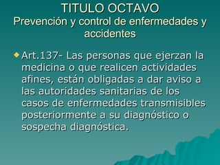 TITULO OCTAVO
TITULO OCTAVO
Prevención y control de enfermedades y
Prevención y control de enfermedades y
accidentes
accidentes
 Art.137- Las personas que ejerzan la
Art.137- Las personas que ejerzan la
medicina o que realicen actividades
medicina o que realicen actividades
afines, están obligadas a dar aviso a
afines, están obligadas a dar aviso a
las autoridades sanitarias de los
las autoridades sanitarias de los
casos de enfermedades transmisibles
casos de enfermedades transmisibles
posteriormente a su diagnóstico o
posteriormente a su diagnóstico o
sospecha diagnóstica.
sospecha diagnóstica.
 