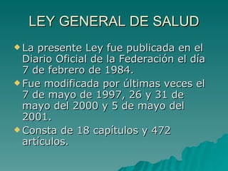LEY GENERAL DE SALUD
LEY GENERAL DE SALUD
 La presente Ley fue publicada en el
La presente Ley fue publicada en el
Diario Oficial de la Federación el día
Diario Oficial de la Federación el día
7 de febrero de 1984.
7 de febrero de 1984.
 Fue modificada por últimas veces el
Fue modificada por últimas veces el
7 de mayo de 1997, 26 y 31 de
7 de mayo de 1997, 26 y 31 de
mayo del 2000 y 5 de mayo del
mayo del 2000 y 5 de mayo del
2001.
2001.
 Consta de 18 capítulos y 472
Consta de 18 capítulos y 472
artículos.
artículos.
 