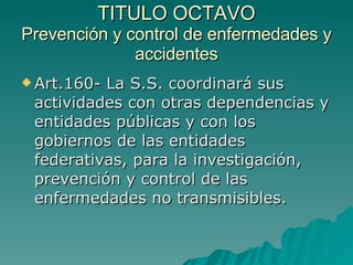 TITULO OCTAVO
TITULO OCTAVO
Prevención y control de enfermedades y
Prevención y control de enfermedades y
accidentes
accidentes
 Art.160- La S.S. coordinará sus
Art.160- La S.S. coordinará sus
actividades con otras dependencias y
actividades con otras dependencias y
entidades públicas y con los
entidades públicas y con los
gobiernos de las entidades
gobiernos de las entidades
federativas, para la investigación,
federativas, para la investigación,
prevención y control de las
prevención y control de las
enfermedades no transmisibles.
enfermedades no transmisibles.
 
