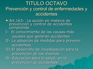 TITULO OCTAVO
TITULO OCTAVO
Prevención y control de enfermedades y
Prevención y control de enfermedades y
accidentes
accidentes
 Art.163- La acción en materia de
Art.163- La acción en materia de
prevención y control de accidentes
prevención y control de accidentes
comprende
comprende
I- El conocimiento de las causas más
I- El conocimiento de las causas más
usuales que generan accidentes
usuales que generan accidentes
II- La adopción de medidas para prevenir
II- La adopción de medidas para prevenir
accidentes
accidentes
III-El desarrollo de investigación para la
III-El desarrollo de investigación para la
prevención de los mismos
prevención de los mismos
IV- Educación para la salud, en la
IV- Educación para la salud, en la
prevención de accidentes
prevención de accidentes
 