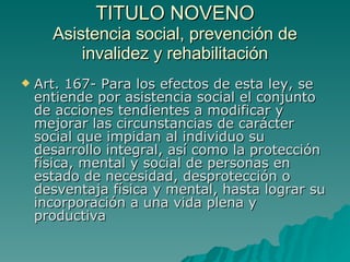 TITULO NOVENO
TITULO NOVENO
Asistencia social, prevención de
Asistencia social, prevención de
invalidez y rehabilitación
invalidez y rehabilitación
 Art. 167- Para los efectos de esta ley, se
Art. 167- Para los efectos de esta ley, se
entiende por asistencia social el conjunto
entiende por asistencia social el conjunto
de acciones tendientes a modificar y
de acciones tendientes a modificar y
mejorar las circunstancias de carácter
mejorar las circunstancias de carácter
social que impidan al individuo su
social que impidan al individuo su
desarrollo integral, así como la protección
desarrollo integral, así como la protección
física, mental y social de personas en
física, mental y social de personas en
estado de necesidad, desprotección o
estado de necesidad, desprotección o
desventaja física y mental, hasta lograr su
desventaja física y mental, hasta lograr su
incorporación a una vida plena y
incorporación a una vida plena y
productiva
productiva
 