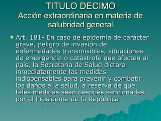 TITULO DECIMO
TITULO DECIMO
Acción extraordinaria en materia de
Acción extraordinaria en materia de
salubridad general
salubridad general
 Art. 181- En caso de epidemia de carácter
Art. 181- En caso de epidemia de carácter
grave, peligro de invasión de
grave, peligro de invasión de
enfermedades transmisibles, situaciones
enfermedades transmisibles, situaciones
de emergencia o catástrofe que afecten al
de emergencia o catástrofe que afecten al
país, la Secretaría de Salud dictará
país, la Secretaría de Salud dictará
inmediatamente las medidas
inmediatamente las medidas
indispensables para prevenir y combatir
indispensables para prevenir y combatir
los daños a la salud, a reserva de que
los daños a la salud, a reserva de que
tales medidas sean después sancionadas
tales medidas sean después sancionadas
por el Presidente de la República
por el Presidente de la República
 