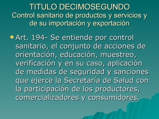TITULO DECIMOSEGUNDO
TITULO DECIMOSEGUNDO
Control sanitario de productos y servicios y
Control sanitario de productos y servicios y
de su importación y exportación
de su importación y exportación
 Art. 194- Se entiende por control
Art. 194- Se entiende por control
sanitario, el conjunto de acciones de
sanitario, el conjunto de acciones de
orientación, educación, muestreo,
orientación, educación, muestreo,
verificación y en su caso, aplicación
verificación y en su caso, aplicación
de medidas de seguridad y sanciones
de medidas de seguridad y sanciones
que ejerce la Secretaría de Salud con
que ejerce la Secretaría de Salud con
la participación de los productores,
la participación de los productores,
comercializadores y consumidores.
comercializadores y consumidores.
 