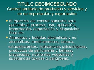 TITULO DECIMOSEGUNDO
TITULO DECIMOSEGUNDO
Control sanitario de productos y servicios y
Control sanitario de productos y servicios y
de su importación y exportación
de su importación y exportación
 El ejercicio del control sanitario será
El ejercicio del control sanitario será
aplicable al proceso, uso, aplicación,
aplicable al proceso, uso, aplicación,
importación, exportación y disposición
importación, exportación y disposición
final de:
final de:
 Alimentos y bebidas alcohólicas y no
Alimentos y bebidas alcohólicas y no
alcohólicas, medicamentos, tabaco,
alcohólicas, medicamentos, tabaco,
estupefacientes, substancias psicotrópicas,
estupefacientes, substancias psicotrópicas,
productos de perfumería y belleza,
productos de perfumería y belleza,
plaguicidas, nutrientes vegetales y
plaguicidas, nutrientes vegetales y
substancias tóxicas o peligrosas.
substancias tóxicas o peligrosas.
 