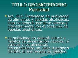 TITULO DECIMOTERCERO
TITULO DECIMOTERCERO
Publicidad
Publicidad
 Art. 307- Tratándose de publicidad
Art. 307- Tratándose de publicidad
de alimentos y bebidas alcohólicas,
de alimentos y bebidas alcohólicas,
ésta no deberá asociarse directa o
ésta no deberá asociarse directa o
indirectamente con el consumo de
indirectamente con el consumo de
bebidas alcohólicas.
bebidas alcohólicas.
 La publicidad no deberá inducir a
La publicidad no deberá inducir a
hábitos de alimentación nocivos, ni
hábitos de alimentación nocivos, ni
atribuir a los alimentos
atribuir a los alimentos
industrializados un valor superior o
industrializados un valor superior o
distinto al que tengan en realidad.
distinto al que tengan en realidad.
 