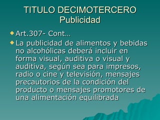 TITULO DECIMOTERCERO
TITULO DECIMOTERCERO
Publicidad
Publicidad
 Art.307- Cont…
Art.307- Cont…
 La publicidad de alimentos y bebidas
La publicidad de alimentos y bebidas
no alcohólicas deberá incluir en
no alcohólicas deberá incluir en
forma visual, auditiva o visual y
forma visual, auditiva o visual y
auditiva, según sea para impresos,
auditiva, según sea para impresos,
radio o cine y televisión, mensajes
radio o cine y televisión, mensajes
precautorios de la condición del
precautorios de la condición del
producto o mensajes promotores de
producto o mensajes promotores de
una alimentación equilibrada
una alimentación equilibrada
 