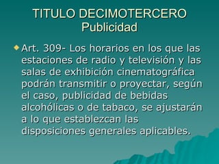 TITULO DECIMOTERCERO
TITULO DECIMOTERCERO
Publicidad
Publicidad
 Art. 309- Los horarios en los que las
Art. 309- Los horarios en los que las
estaciones de radio y televisión y las
estaciones de radio y televisión y las
salas de exhibición cinematográfica
salas de exhibición cinematográfica
podrán transmitir o proyectar, según
podrán transmitir o proyectar, según
el caso, publicidad de bebidas
el caso, publicidad de bebidas
alcohólicas o de tabaco, se ajustarán
alcohólicas o de tabaco, se ajustarán
a lo que establezcan las
a lo que establezcan las
disposiciones generales aplicables.
disposiciones generales aplicables.
 