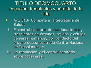 TITULO DECIMOCUARTO
TITULO DECIMOCUARTO
Donación, trasplantes y pérdida de la
Donación, trasplantes y pérdida de la
vida
vida
 Art. 313- Compete a la Secretaría de
Art. 313- Compete a la Secretaría de
Salud:
Salud:
I- El control sanitario de las donaciones y
I- El control sanitario de las donaciones y
trasplantes de órganos, tejidos y células
trasplantes de órganos, tejidos y células
de seres humanos, por conducto del
de seres humanos, por conducto del
órgano desconcentrado Centro Nacional
órgano desconcentrado Centro Nacional
de Trasplantes, y
de Trasplantes, y
II- La regulación y el control sanitario
II- La regulación y el control sanitario
sobre cadáveres.
sobre cadáveres.
 