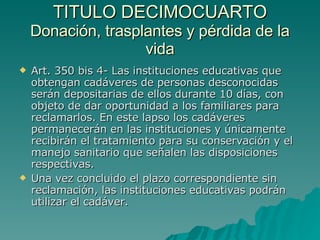 TITULO DECIMOCUARTO
TITULO DECIMOCUARTO
Donación, trasplantes y pérdida de la
Donación, trasplantes y pérdida de la
vida
vida
 Art. 350 bis 4- Las instituciones educativas que
Art. 350 bis 4- Las instituciones educativas que
obtengan cadáveres de personas desconocidas
obtengan cadáveres de personas desconocidas
serán depositarias de ellos durante 10 días, con
serán depositarias de ellos durante 10 días, con
objeto de dar oportunidad a los familiares para
objeto de dar oportunidad a los familiares para
reclamarlos. En este lapso los cadáveres
reclamarlos. En este lapso los cadáveres
permanecerán en las instituciones y únicamente
permanecerán en las instituciones y únicamente
recibirán el tratamiento para su conservación y el
recibirán el tratamiento para su conservación y el
manejo sanitario que señalen las disposiciones
manejo sanitario que señalen las disposiciones
respectivas.
respectivas.
 Una vez concluido el plazo correspondiente sin
Una vez concluido el plazo correspondiente sin
reclamación, las instituciones educativas podrán
reclamación, las instituciones educativas podrán
utilizar el cadáver.
utilizar el cadáver.
 