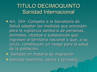 TITULO DECIMOQUINTO
TITULO DECIMOQUINTO
Sanidad Internacional
Sanidad Internacional
 Art. 354- Compete a la Secretaría de
Art. 354- Compete a la Secretaría de
Salud adoptar las medidas que procedan
Salud adoptar las medidas que procedan
para la vigilancia sanitaria de personas,
para la vigilancia sanitaria de personas,
animales, objetos o substancias que
animales, objetos o substancias que
ingresen al territorio nacional y que, a su
ingresen al territorio nacional y que, a su
juicio, constituyan un riesgo para la salud
juicio, constituyan un riesgo para la salud
de la población.
de la población.
 Sanidad en materia de migración
Sanidad en materia de migración
 Sanidad marítima, aérea y terrestre.
Sanidad marítima, aérea y terrestre.
 