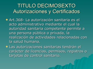 TITULO DECIMOSEXTO
TITULO DECIMOSEXTO
Autorizaciones y Certificados
Autorizaciones y Certificados
 Art.368- La autorización sanitaria es el
Art.368- La autorización sanitaria es el
acto administrativo mediante el cual la
acto administrativo mediante el cual la
autoridad sanitaria competente permite a
autoridad sanitaria competente permite a
una persona pública o privada, la
una persona pública o privada, la
realización de actividades relacionadas con
realización de actividades relacionadas con
la salud humana.
la salud humana.
 Las autorizaciones sanitarias tendrán el
Las autorizaciones sanitarias tendrán el
carácter de licencias, permisos, registros o
carácter de licencias, permisos, registros o
tarjetas de control sanitario.
tarjetas de control sanitario.
 