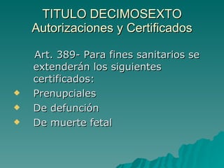 TITULO DECIMOSEXTO
TITULO DECIMOSEXTO
Autorizaciones y Certificados
Autorizaciones y Certificados
Art. 389- Para fines sanitarios se
Art. 389- Para fines sanitarios se
extenderán los siguientes
extenderán los siguientes
certificados:
certificados:
 Prenupciales
Prenupciales
 De defunción
De defunción
 De muerte fetal
De muerte fetal
 