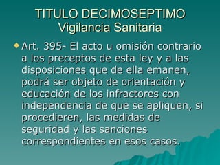 TITULO DECIMOSEPTIMO
TITULO DECIMOSEPTIMO
Vigilancia Sanitaria
Vigilancia Sanitaria
 Art. 395- El acto u omisión contrario
Art. 395- El acto u omisión contrario
a los preceptos de esta ley y a las
a los preceptos de esta ley y a las
disposiciones que de ella emanen,
disposiciones que de ella emanen,
podrá ser objeto de orientación y
podrá ser objeto de orientación y
educación de los infractores con
educación de los infractores con
independencia de que se apliquen, si
independencia de que se apliquen, si
procedieren, las medidas de
procedieren, las medidas de
seguridad y las sanciones
seguridad y las sanciones
correspondientes en esos casos.
correspondientes en esos casos.
 