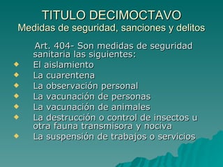 TITULO DECIMOCTAVO
TITULO DECIMOCTAVO
Medidas de seguridad, sanciones y delitos
Medidas de seguridad, sanciones y delitos
Art. 404- Son medidas de seguridad
Art. 404- Son medidas de seguridad
sanitaria las siguientes:
sanitaria las siguientes:
 El aislamiento
El aislamiento
 La cuarentena
La cuarentena
 La observación personal
La observación personal
 La vacunación de personas
La vacunación de personas
 La vacunación de animales
La vacunación de animales
 La destrucción o control de insectos u
La destrucción o control de insectos u
otra fauna transmisora y nociva
otra fauna transmisora y nociva
 La suspensión de trabajos o servicios
La suspensión de trabajos o servicios
 