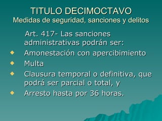 TITULO DECIMOCTAVO
TITULO DECIMOCTAVO
Medidas de seguridad, sanciones y delitos
Medidas de seguridad, sanciones y delitos
Art. 417- Las sanciones
Art. 417- Las sanciones
administrativas podrán ser:
administrativas podrán ser:
 Amonestación con apercibimiento
Amonestación con apercibimiento
 Multa
Multa
 Clausura temporal o definitiva, que
Clausura temporal o definitiva, que
podrá ser parcial o total, y
podrá ser parcial o total, y
 Arresto hasta por 36 horas.
Arresto hasta por 36 horas.
 