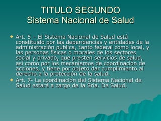 TITULO SEGUNDO
TITULO SEGUNDO
Sistema Nacional de Salud
Sistema Nacional de Salud
 Art. 5 – El Sistema Nacional de Salud está
Art. 5 – El Sistema Nacional de Salud está
constituído por las dependencias y entidades de la
constituído por las dependencias y entidades de la
administración pública, tanto federal como local, y
administración pública, tanto federal como local, y
las personas físicas o morales de los sectores
las personas físicas o morales de los sectores
social y privado, que presten servicios de salud,
social y privado, que presten servicios de salud,
así como por los mecanismos de coordinación de
así como por los mecanismos de coordinación de
acciones, y tiene por objeto dar cumplimiento al
acciones, y tiene por objeto dar cumplimiento al
derecho a la protección de la salud.
derecho a la protección de la salud.
 Art. 7- La coordinación del Sistema Nacional de
Art. 7- La coordinación del Sistema Nacional de
Salud estará a cargo de la Sria. De Salud.
Salud estará a cargo de la Sria. De Salud.
 