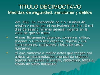 TITULO DECIMOCTAVO
TITULO DECIMOCTAVO
Medidas de seguridad, sanciones y delitos
Medidas de seguridad, sanciones y delitos
Art. 462- Se impondrán de 4 a 10 años de
Art. 462- Se impondrán de 4 a 10 años de
prisión y multa por el equivalente de 4 a 10 mil
prisión y multa por el equivalente de 4 a 10 mil
días de salario mínimo general vigente en la
días de salario mínimo general vigente en la
zona de que se trate:
zona de que se trate:
 Al que ilícitamente obtenga, conserve, utilice,
Al que ilícitamente obtenga, conserve, utilice,
prepare o suministre órganos, tejidos y sus
prepare o suministre órganos, tejidos y sus
componentes, cadáveres o fetos de seres
componentes, cadáveres o fetos de seres
humanos.
humanos.
 Al que comercie o realice actos que tengan por
Al que comercie o realice actos que tengan por
objeto la intermediación onerosa de órganos,
objeto la intermediación onerosa de órganos,
tejidos incluyendo la sangre, cadáveres, fetos o
tejidos incluyendo la sangre, cadáveres, fetos o
restos de seres humanos
restos de seres humanos
 