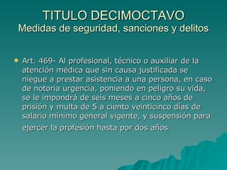 TITULO DECIMOCTAVO
TITULO DECIMOCTAVO
Medidas de seguridad, sanciones y delitos
Medidas de seguridad, sanciones y delitos
 Art. 469- Al profesional, técnico o auxiliar de la
Art. 469- Al profesional, técnico o auxiliar de la
atención médica que sin causa justificada se
atención médica que sin causa justificada se
niegue a prestar asistencia a una persona, en caso
niegue a prestar asistencia a una persona, en caso
de notoria urgencia, poniendo en peligro su vida,
de notoria urgencia, poniendo en peligro su vida,
se le impondrá de seis meses a cinco años de
se le impondrá de seis meses a cinco años de
prisión y multa de 5 a ciento veinticinco días de
prisión y multa de 5 a ciento veinticinco días de
salario mínimo general vigente, y suspensión para
salario mínimo general vigente, y suspensión para
ejercer la profesión hasta por dos años
ejercer la profesión hasta por dos años
 