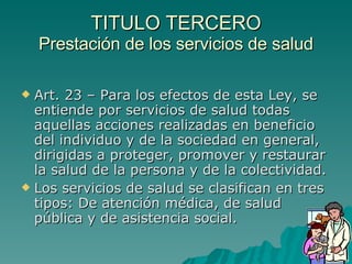 TITULO TERCERO
TITULO TERCERO
Prestación de los servicios de salud
Prestación de los servicios de salud
 Art. 23 – Para los efectos de esta Ley, se
Art. 23 – Para los efectos de esta Ley, se
entiende por servicios de salud todas
entiende por servicios de salud todas
aquellas acciones realizadas en beneficio
aquellas acciones realizadas en beneficio
del individuo y de la sociedad en general,
del individuo y de la sociedad en general,
dirigidas a proteger, promover y restaurar
dirigidas a proteger, promover y restaurar
la salud de la persona y de la colectividad.
la salud de la persona y de la colectividad.
 Los servicios de salud se clasifican en tres
Los servicios de salud se clasifican en tres
tipos: De atención médica, de salud
tipos: De atención médica, de salud
pública y de asistencia social.
pública y de asistencia social.
 