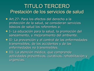 TITULO TERCERO
TITULO TERCERO
Prestación de los servicios de salud
Prestación de los servicios de salud
 Art.27- Para los efectos del derecho a la
Art.27- Para los efectos del derecho a la
protección de la salud, se consideran servicios
protección de la salud, se consideran servicios
básicos de salud los referentes a:
básicos de salud los referentes a:
 I- La educación para la salud, la promoción del
I- La educación para la salud, la promoción del
saneamiento, y mejoramiento del ambiente.
saneamiento, y mejoramiento del ambiente.
 II- La prevención y el control de las enfermedades
II- La prevención y el control de las enfermedades
transmisibles, de los accidentes y de las
transmisibles, de los accidentes y de las
enfermedades no transmisibles.
enfermedades no transmisibles.
 III- La atención médica, que comprende
III- La atención médica, que comprende
actividades preventivas, curativas, rehabilitación y
actividades preventivas, curativas, rehabilitación y
urgencias.
urgencias.
 